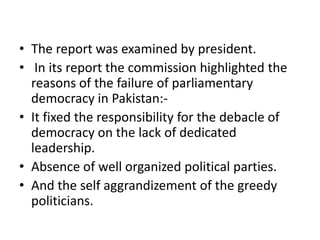 • The report was examined by president.
• In its report the commission highlighted the
reasons of the failure of parliamentary
democracy in Pakistan:-
• It fixed the responsibility for the debacle of
democracy on the lack of dedicated
leadership.
• Absence of well organized political parties.
• And the self aggrandizement of the greedy
politicians.
 