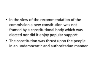 • In the view of the recommendation of the
commission a new constitution was not
framed by a constitutional body which was
elected nor did it enjoy popular support.
• The constitution was thrust upon the people
in an undemocratic and authoritarian manner.
 