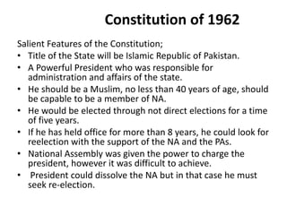 Constitution of 1962
Salient Features of the Constitution;
• Title of the State will be Islamic Republic of Pakistan.
• A Powerful President who was responsible for
administration and affairs of the state.
• He should be a Muslim, no less than 40 years of age, should
be capable to be a member of NA.
• He would be elected through not direct elections for a time
of five years.
• If he has held office for more than 8 years, he could look for
reelection with the support of the NA and the PAs.
• National Assembly was given the power to charge the
president, however it was difficult to achieve.
• President could dissolve the NA but in that case he must
seek re-election.
 