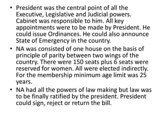 • President was the central point of all the
Executive, Legislative and Judicial powers.
Cabinet was responsible to him. All key
appointments were to be made by President. He
could issue Ordinances. He could also announce
State of Emergency in the country.
• NA was consisted of one house on the basis of
principle of parity between two wings of the
country. There were 150 seats plus 6 seats were
reserved for women. All were elected indirectly.
For the membership minimum age limit was 25
years.
• NA had all the powers of law making but law was
to be finally ratified by the president. President
could sign, reject or return the bill.
 