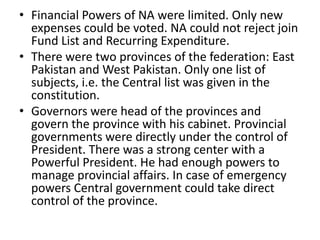 • Financial Powers of NA were limited. Only new
expenses could be voted. NA could not reject join
Fund List and Recurring Expenditure.
• There were two provinces of the federation: East
Pakistan and West Pakistan. Only one list of
subjects, i.e. the Central list was given in the
constitution.
• Governors were head of the provinces and
govern the province with his cabinet. Provincial
governments were directly under the control of
President. There was a strong center with a
Powerful President. He had enough powers to
manage provincial affairs. In case of emergency
powers Central government could take direct
control of the province.
 