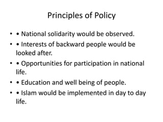 Principles of Policy
• • National solidarity would be observed.
• • Interests of backward people would be
looked after.
• • Opportunities for participation in national
life.
• • Education and well being of people.
• • Islam would be implemented in day to day
life.
 