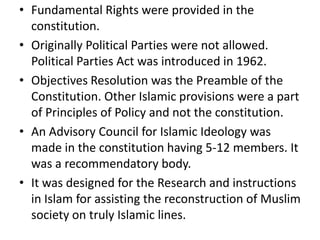 • Fundamental Rights were provided in the
constitution.
• Originally Political Parties were not allowed.
Political Parties Act was introduced in 1962.
• Objectives Resolution was the Preamble of the
Constitution. Other Islamic provisions were a part
of Principles of Policy and not the constitution.
• An Advisory Council for Islamic Ideology was
made in the constitution having 5-12 members. It
was a recommendatory body.
• It was designed for the Research and instructions
in Islam for assisting the reconstruction of Muslim
society on truly Islamic lines.
 