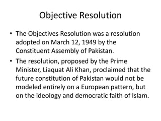 Objective Resolution
• The Objectives Resolution was a resolution
adopted on March 12, 1949 by the
Constituent Assembly of Pakistan.
• The resolution, proposed by the Prime
Minister, Liaquat Ali Khan, proclaimed that the
future constitution of Pakistan would not be
modeled entirely on a European pattern, but
on the ideology and democratic faith of Islam.
 