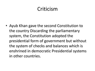 Criticism
• Ayub Khan gave the second Constitution to
the country Discarding the parliamentary
system, the Constitution adopted the
presidential form of government but without
the system of checks and balances which is
enshrined in democratic Presidential systems
in other countries.
 