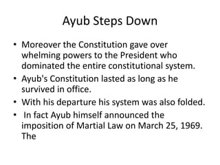Ayub Steps Down
• Moreover the Constitution gave over
whelming powers to the President who
dominated the entire constitutional system.
• Ayub's Constitution lasted as long as he
survived in office.
• With his departure his system was also folded.
• In fact Ayub himself announced the
imposition of Martial Law on March 25, 1969.
The
 