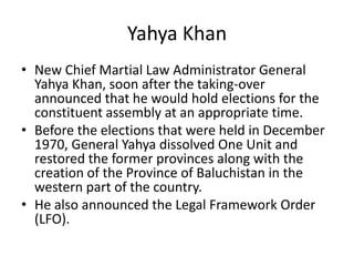 Yahya Khan
• New Chief Martial Law Administrator General
Yahya Khan, soon after the taking-over
announced that he would hold elections for the
constituent assembly at an appropriate time.
• Before the elections that were held in December
1970, General Yahya dissolved One Unit and
restored the former provinces along with the
creation of the Province of Baluchistan in the
western part of the country.
• He also announced the Legal Framework Order
(LFO).
 