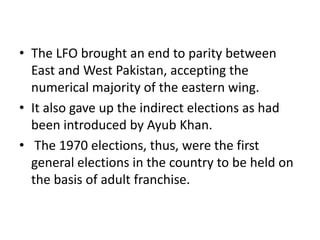 • The LFO brought an end to parity between
East and West Pakistan, accepting the
numerical majority of the eastern wing.
• It also gave up the indirect elections as had
been introduced by Ayub Khan.
• The 1970 elections, thus, were the first
general elections in the country to be held on
the basis of adult franchise.
 