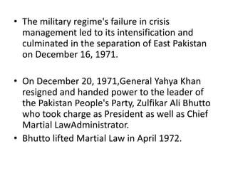 • The military regime's failure in crisis
management led to its intensification and
culminated in the separation of East Pakistan
on December 16, 1971.
• On December 20, 1971,General Yahya Khan
resigned and handed power to the leader of
the Pakistan People's Party, Zulfikar Ali Bhutto
who took charge as President as well as Chief
Martial LawAdministrator.
• Bhutto lifted Martial Law in April 1972.
 