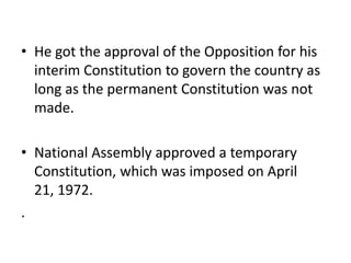 • He got the approval of the Opposition for his
interim Constitution to govern the country as
long as the permanent Constitution was not
made.
• National Assembly approved a temporary
Constitution, which was imposed on April
21, 1972.
.
 