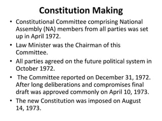 Constitution Making
• Constitutional Committee comprising National
Assembly (NA) members from all parties was set
up in April 1972.
• Law Minister was the Chairman of this
Committee.
• All parties agreed on the future political system in
October 1972.
• The Committee reported on December 31, 1972.
After long deliberations and compromises final
draft was approved commonly on April 10, 1973.
• The new Constitution was imposed on August
14, 1973.
 