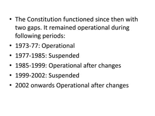 • The Constitution functioned since then with
two gaps. It remained operational during
following periods:
• 1973-77: Operational
• 1977-1985: Suspended
• 1985-1999: Operational after changes
• 1999-2002: Suspended
• 2002 onwards Operational after changes
 