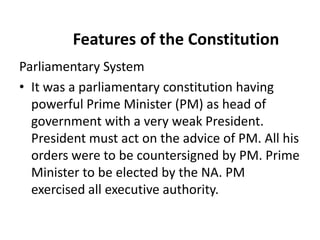 Features of the Constitution
Parliamentary System
• It was a parliamentary constitution having
powerful Prime Minister (PM) as head of
government with a very weak President.
President must act on the advice of PM. All his
orders were to be countersigned by PM. Prime
Minister to be elected by the NA. PM
exercised all executive authority.
 