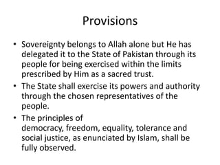 Provisions
• Sovereignty belongs to Allah alone but He has
delegated it to the State of Pakistan through its
people for being exercised within the limits
prescribed by Him as a sacred trust.
• The State shall exercise its powers and authority
through the chosen representatives of the
people.
• The principles of
democracy, freedom, equality, tolerance and
social justice, as enunciated by Islam, shall be
fully observed.
 