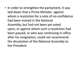 • In order to strengthen the parliament, it was
laid down that a Prime Minister against
whom a resolution for a vote of no-confidence
had been moved in the National
Assembly, but had not been yet voted
upon, or against whom such a resolution had
been passed, or who was continuing in office
after his resignation, could not recommend
the dissolution of the National Assembly to
the President.
 