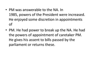 • PM was answerable to the NA. In
1985, powers of the President were increased.
He enjoyed some discretion in appointments
of
• PM. He had power to break up the NA. He had
the powers of appointment of caretaker PM.
He gives his assent to bills passed by the
parliament or returns these.
 