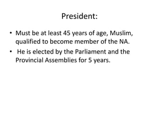 President:
• Must be at least 45 years of age, Muslim,
qualified to become member of the NA.
• He is elected by the Parliament and the
Provincial Assemblies for 5 years.
 