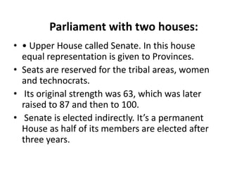 Parliament with two houses:
• • Upper House called Senate. In this house
equal representation is given to Provinces.
• Seats are reserved for the tribal areas, women
and technocrats.
• Its original strength was 63, which was later
raised to 87 and then to 100.
• Senate is elected indirectly. It’s a permanent
House as half of its members are elected after
three years.
 
