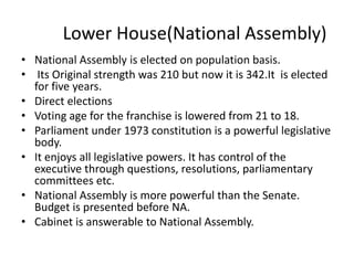 Lower House(National Assembly)
• National Assembly is elected on population basis.
• Its Original strength was 210 but now it is 342.It is elected
for five years.
• Direct elections
• Voting age for the franchise is lowered from 21 to 18.
• Parliament under 1973 constitution is a powerful legislative
body.
• It enjoys all legislative powers. It has control of the
executive through questions, resolutions, parliamentary
committees etc.
• National Assembly is more powerful than the Senate.
Budget is presented before NA.
• Cabinet is answerable to National Assembly.
 