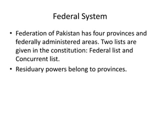 Federal System
• Federation of Pakistan has four provinces and
federally administered areas. Two lists are
given in the constitution: Federal list and
Concurrent list.
• Residuary powers belong to provinces.
 