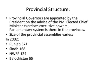 Provincial Structure:
• Provincial Governors are appointed by the
President on the advice of the PM. Elected Chief
Minister exercises executive powers.
Parliamentary system is there in the provinces.
• Size of the provincial assemblies varies:
In 2002:
• Punjab 371
• Sindh 168
• NWFP 124
• Balochistan 65
 