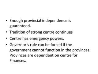 • Enough provincial independence is
guaranteed.
• Tradition of strong centre continues
• Centre has emergency powers.
• Governor’s rule can be forced if the
government cannot function in the provinces.
Provinces are dependent on centre for
Finances.
 