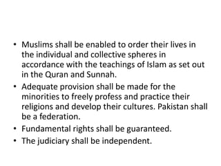• Muslims shall be enabled to order their lives in
the individual and collective spheres in
accordance with the teachings of Islam as set out
in the Quran and Sunnah.
• Adequate provision shall be made for the
minorities to freely profess and practice their
religions and develop their cultures. Pakistan shall
be a federation.
• Fundamental rights shall be guaranteed.
• The judiciary shall be independent.
 