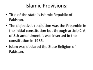 Islamic Provisions:
• Title of the state is Islamic Republic of
Pakistan.
• The objectives resolution was the Preamble in
the initial constitution but through article 2-A
of 8th amendment it was inserted in the
constitution in 1985.
• Islam was declared the State Religion of
Pakistan.
 