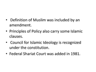 • Definition of Muslim was included by an
amendment.
• Principles of Policy also carry some Islamic
clauses.
• Council for Islamic Ideology is recognized
under the constitution.
• Federal Shariat Court was added in 1981.
 