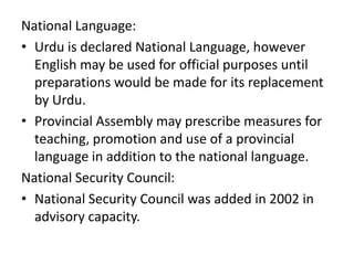 National Language:
• Urdu is declared National Language, however
English may be used for official purposes until
preparations would be made for its replacement
by Urdu.
• Provincial Assembly may prescribe measures for
teaching, promotion and use of a provincial
language in addition to the national language.
National Security Council:
• National Security Council was added in 2002 in
advisory capacity.
 