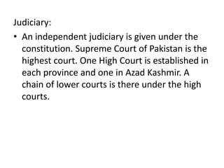 Judiciary:
• An independent judiciary is given under the
constitution. Supreme Court of Pakistan is the
highest court. One High Court is established in
each province and one in Azad Kashmir. A
chain of lower courts is there under the high
courts.
 