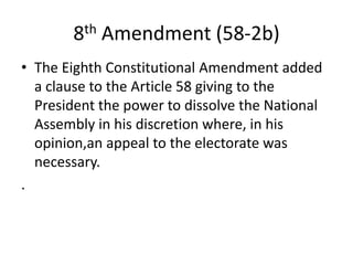 8th Amendment (58-2b)
• The Eighth Constitutional Amendment added
a clause to the Article 58 giving to the
President the power to dissolve the National
Assembly in his discretion where, in his
opinion,an appeal to the electorate was
necessary.
.
 