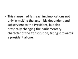 • This clause had far reaching implications not
only in making the assembly dependent and
subservient to the President, but also
drastically changing the parliamentary
character of the Constitution, tilting it towards
a presidential one.
 