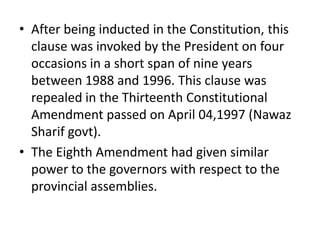 • After being inducted in the Constitution, this
clause was invoked by the President on four
occasions in a short span of nine years
between 1988 and 1996. This clause was
repealed in the Thirteenth Constitutional
Amendment passed on April 04,1997 (Nawaz
Sharif govt).
• The Eighth Amendment had given similar
power to the governors with respect to the
provincial assemblies.
 