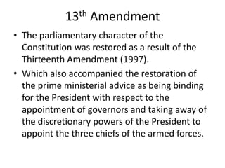 13th Amendment
• The parliamentary character of the
Constitution was restored as a result of the
Thirteenth Amendment (1997).
• Which also accompanied the restoration of
the prime ministerial advice as being binding
for the President with respect to the
appointment of governors and taking away of
the discretionary powers of the President to
appoint the three chiefs of the armed forces.
 