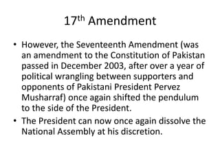 17th Amendment
• However, the Seventeenth Amendment (was
an amendment to the Constitution of Pakistan
passed in December 2003, after over a year of
political wrangling between supporters and
opponents of Pakistani President Pervez
Musharraf) once again shifted the pendulum
to the side of the President.
• The President can now once again dissolve the
National Assembly at his discretion.
 