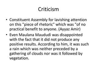 Criticism
• Constituent Assembly for lavishing attention
on this "piece of rhetoric" which was "of no
practical benefit to anyone. (Ayyaz Amir)
• Even Maulana Maududi was disappointed
with the fact that it did not produce any
positive results. According to him, it was such
a rain which was neither preceded by a
gathering of clouds nor was it followed by
vegetation.
 