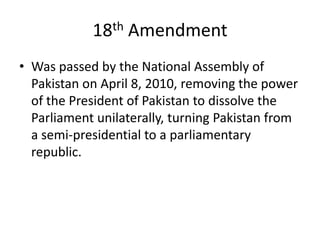 18th Amendment
• Was passed by the National Assembly of
Pakistan on April 8, 2010, removing the power
of the President of Pakistan to dissolve the
Parliament unilaterally, turning Pakistan from
a semi-presidential to a parliamentary
republic.
 