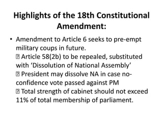 Highlights of the 18th Constitutional
Amendment:
• Amendment to Article 6 seeks to pre-empt
military coups in future.

Article 58(2b) to be repealed, substituted
with ‘Dissolution of National Assembly’

President may dissolve NA in case no-
confidence vote passed against PM

Total strength of cabinet should not exceed
11% of total membership of parliament.
 