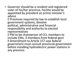 • Governor should be a resident and registered
voter of his/her province, he/she would be
appointed by president on prime minister’s
advice

Provinces required by law to establish local
government systems, devolve
political, administrative and financial
responsibility and authority to elected
representatives

PM to be chairperson of CCI, members to
include CMs, 3 members from federal govt

Amendment to Article 157 says federal
government must consult provincial government
before installing hydroelectric power stations in
any province.
 