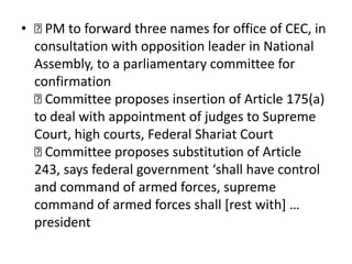 • 
PM to forward three names for office of CEC, in
consultation with opposition leader in National
Assembly, to a parliamentary committee for
confirmation

Committee proposes insertion of Article 175(a)
to deal with appointment of judges to Supreme
Court, high courts, Federal Shariat Court

Committee proposes substitution of Article
243, says federal government ‘shall have control
and command of armed forces, supreme
command of armed forces shall [rest with] …
president
 