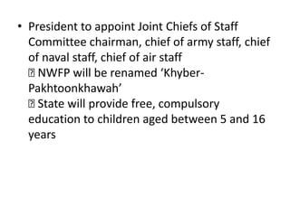 • President to appoint Joint Chiefs of Staff
Committee chairman, chief of army staff, chief
of naval staff, chief of air staff

NWFP will be renamed ‘Khyber-
Pakhtoonkhawah’

State will provide free, compulsory
education to children aged between 5 and 16
years
 