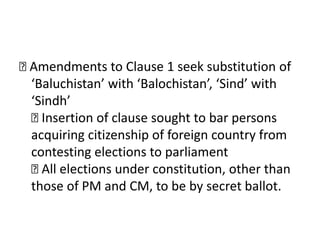 
Amendments to Clause 1 seek substitution of
‘Baluchistan’ with ‘Balochistan’, ‘Sind’ with
‘Sindh’

Insertion of clause sought to bar persons
acquiring citizenship of foreign country from
contesting elections to parliament

All elections under constitution, other than
those of PM and CM, to be by secret ballot.
 