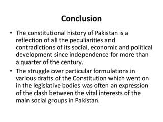 Conclusion
• The constitutional history of Pakistan is a
reflection of all the peculiarities and
contradictions of its social, economic and political
development since independence for more than
a quarter of the century.
• The struggle over particular formulations in
various drafts of the Constitution which went on
in the legislative bodies was often an expression
of the clash between the vital interests of the
main social groups in Pakistan.
 