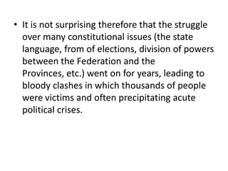 • It is not surprising therefore that the struggle
over many constitutional issues (the state
language, from of elections, division of powers
between the Federation and the
Provinces, etc.) went on for years, leading to
bloody clashes in which thousands of people
were victims and often precipitating acute
political crises.
 