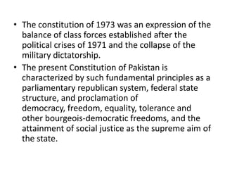 • The constitution of 1973 was an expression of the
balance of class forces established after the
political crises of 1971 and the collapse of the
military dictatorship.
• The present Constitution of Pakistan is
characterized by such fundamental principles as a
parliamentary republican system, federal state
structure, and proclamation of
democracy, freedom, equality, tolerance and
other bourgeois-democratic freedoms, and the
attainment of social justice as the supreme aim of
the state.
 