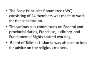 • The Basic Principles Committee (BPC)
consisting of 24 members was made to work
for the constitution.
• The various sub-committees on Federal and
provincial duties, Franchise, Judiciary, and
Fundamental Rights started working.
• Board of Talimat-i-Islamia was also set to look
for advice on the religious matters.
 