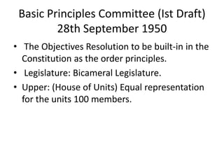 Basic Principles Committee (Ist Draft)
28th September 1950
• The Objectives Resolution to be built-in in the
Constitution as the order principles.
• Legislature: Bicameral Legislature.
• Upper: (House of Units) Equal representation
for the units 100 members.
 