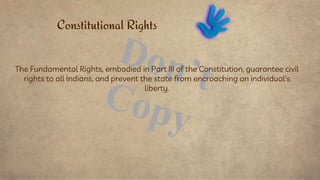 The Fundamental Rights, embodied in Part III of the Constitution, guarantee civil
rights to all Indians, and prevent the state from encroaching an individual's
liberty.
Constitutional Rights
 