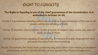 The Right to Equality is one of the chief guarantees of the Constitution. It is
embodied in Articles 14–18.
Article 14 guarantees equality before law as well as equal protection of the law to all
people within the territory of India.
Article 15 prohibits discrimination on the grounds of religion, race, caste, sex, place of
birth, or any of them.
Article 16 guarantees equality of opportunity in matters of public employment and
prevents the state from discriminating.
Article 18 prohibits the State from conferring any titles other than military or academic
distinctions, and the citizens of India cannot accept titles from a foreign state.
RIGHT TO EQUALITY
 